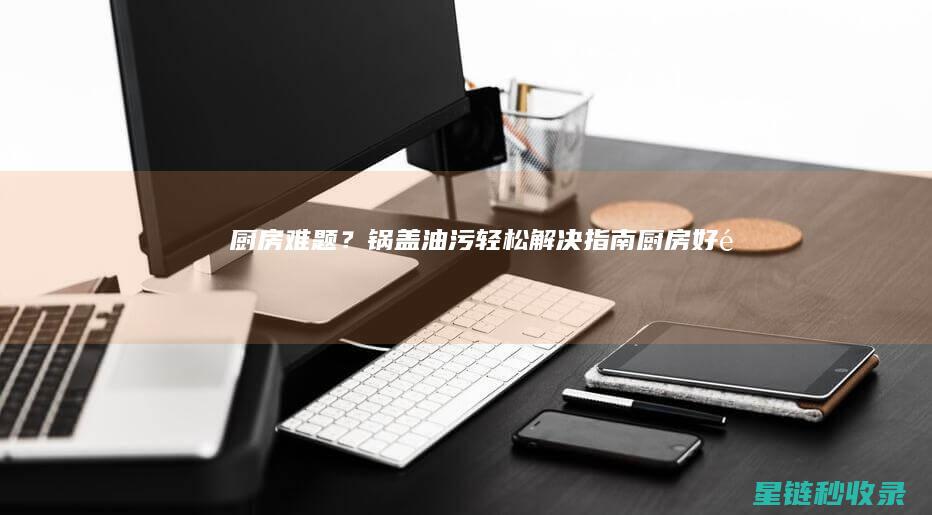 厨房难题？锅盖油污轻松解决指南 (厨房好锅)