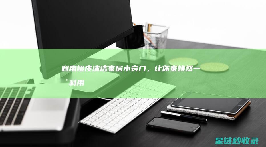 利用橙皮清洁家居小窍门，让你家焕然一新 (利用橙皮清洁的好处)