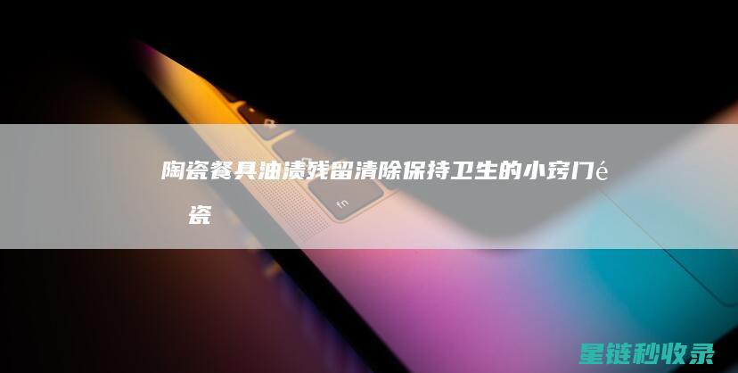 陶瓷餐具油渍残留清除：保持卫生的小窍门 (陶瓷餐具油渍怎么清洗)