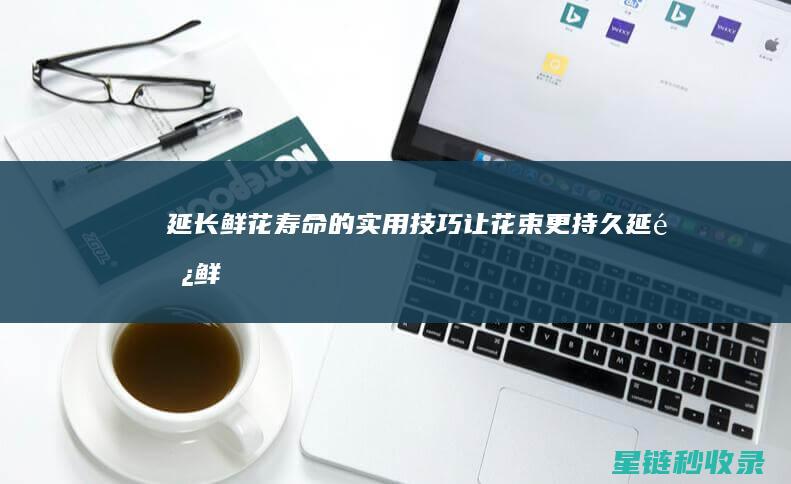 延长鲜花寿命的实用技巧：让花束更持久 (延长鲜花寿命的7种方法是什么)