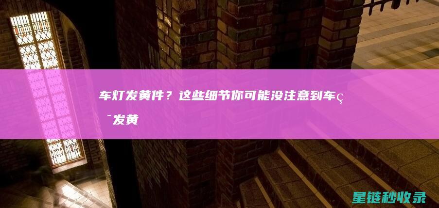 车灯发黄件？这些细节你可能没注意到 (车灯发黄怎么办?)