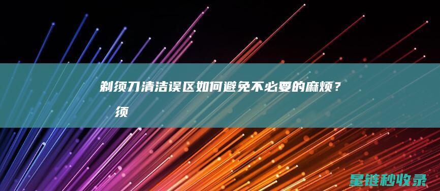 剃须刀清洁误区：如何避免不必要的麻烦？ (剃须刀清洁误差多少)