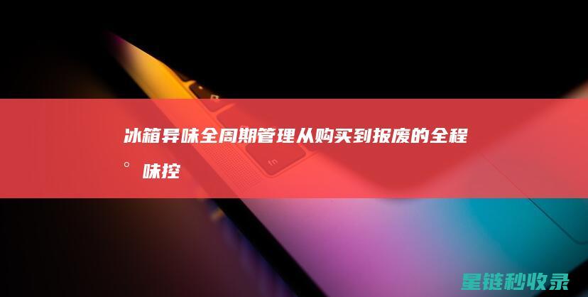 冰箱异味全周期管理：从购买到报废的全程气味控制 (冰箱异味全周期怎么办)